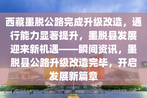 西藏墨脫公路完成升級改造，通行能力顯著提升，墨脫縣發(fā)展迎來新機(jī)遇——瞬間資訊，墨脫縣公路升級改造完畢，開啟發(fā)展新篇章