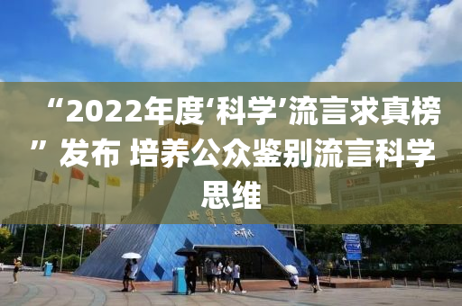 “2022年度‘科學(xué)’流言求真榜”發(fā)布 培養(yǎng)公眾鑒別流言科學(xué)思維