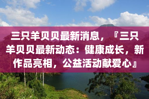 三只羊貝貝最新消息，『三只羊貝貝最新動(dòng)態(tài)：健康成長(zhǎng)，新作品亮相，公益活動(dòng)獻(xiàn)愛(ài)心』