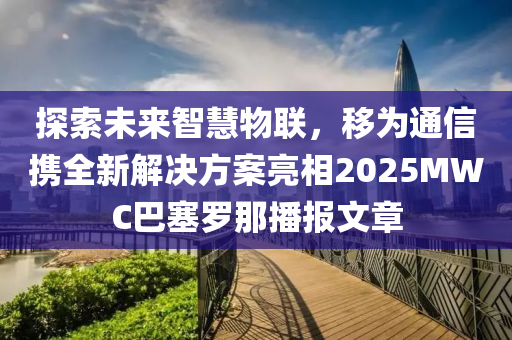 探索未來(lái)智慧物聯(lián)，移為通信攜全新解決方案亮相2025MWC巴塞羅那播報(bào)文章