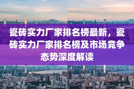 瓷磚實力廠家排名榜最新，瓷磚實力廠家排名榜及市場競爭態(tài)勢深度解讀