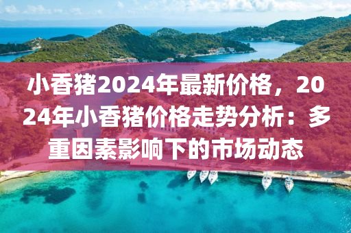 小香豬2024年最新價格，2024年小香豬價格走勢分析：多重因素影響下的市場動態(tài)