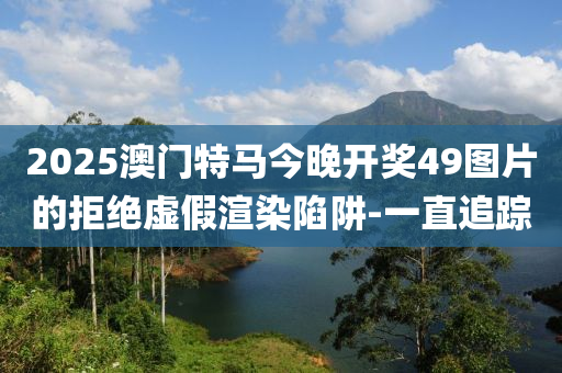 2025澳門特馬今晚開獎(jiǎng)49圖片的拒絕虛假渲染陷阱-一直追蹤