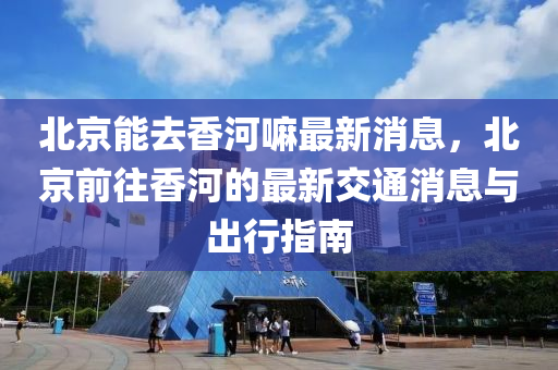 北京能去香河嘛最新消息，北京前往香河的最新交通消息與出行指南