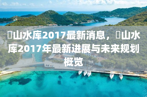 崀山水庫2017最新消息，崀山水庫2017年最新進展與未來規(guī)劃概覽