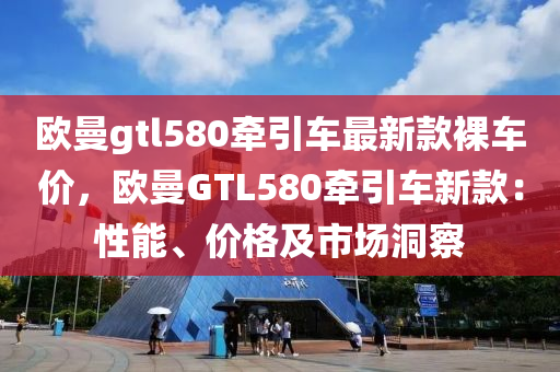 歐曼gtl580牽引車最新款裸車價，歐曼GTL580牽引車新款：性能、價格及市場洞察