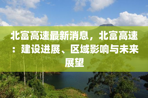 北富高速最新消息，北富高速：建設(shè)進(jìn)展、區(qū)域影響與未來(lái)展望