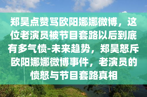 鄭昊點(diǎn)贊罵歐陽(yáng)娜娜微博，這位老演員被節(jié)目套路以后到底有多氣憤-未來(lái)趨勢(shì)，鄭昊怒斥歐陽(yáng)娜娜微博事件，老演員的憤怒與節(jié)目套路真相