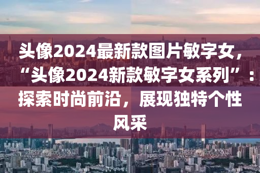 頭像2024最新款圖片敏字女，“頭像2024新款敏字女系列”：探索時(shí)尚前沿，展現(xiàn)獨(dú)特個(gè)性風(fēng)采