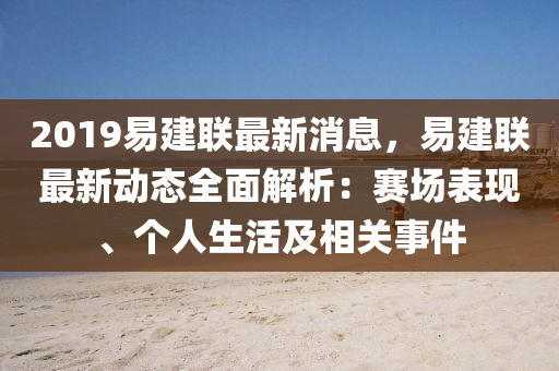 2019易建聯(lián)最新消息，易建聯(lián)最新動態(tài)全面解析：賽場表現(xiàn)、個人生活及相關(guān)事件