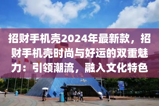 招財手機殼2024年最新款，招財手機殼時尚與好運的雙重魅力：引領(lǐng)潮流，融入文化特色