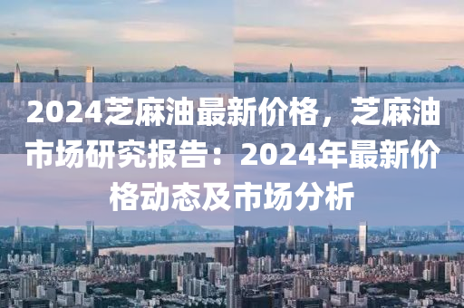 2024芝麻油最新價(jià)格，芝麻油市場(chǎng)研究報(bào)告：2024年最新價(jià)格動(dòng)態(tài)及市場(chǎng)分析