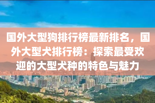 國外大型狗排行榜最新排名，國外大型犬排行榜：探索最受歡迎的大型犬種的特色與魅力