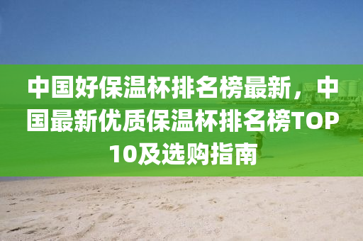 中國(guó)好保溫杯排名榜最新，中國(guó)最新優(yōu)質(zhì)保溫杯排名榜TOP10及選購(gòu)指南