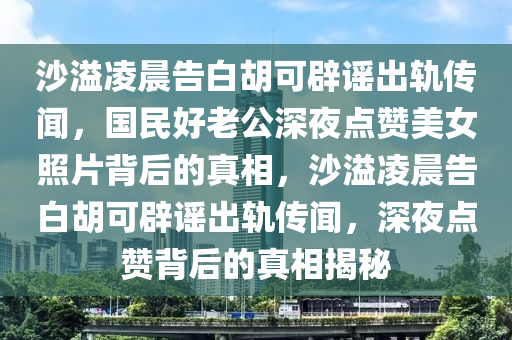 沙溢凌晨告白胡可辟謠出軌傳聞，國(guó)民好老公深夜點(diǎn)贊美女照片背后的真相，沙溢凌晨告白胡可辟謠出軌傳聞，深夜點(diǎn)贊背后的真相揭秘