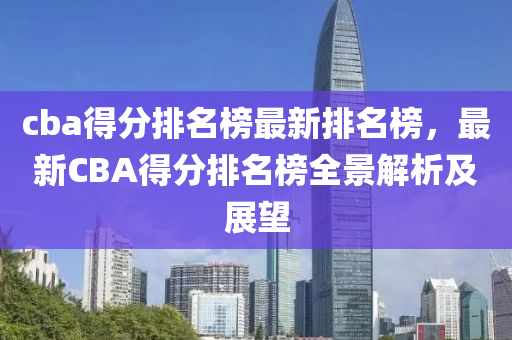 cba得分排名榜最新排名榜，最新CBA得分排名榜全景解析及展望