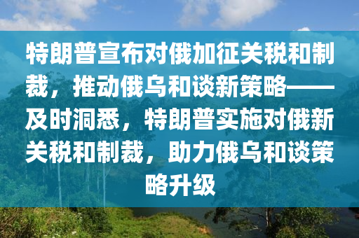 特朗普宣布對(duì)俄加征關(guān)稅和制裁，推動(dòng)俄烏和談新策略——及時(shí)洞悉，特朗普實(shí)施對(duì)俄新關(guān)稅和制裁，助力俄烏和談策略升級(jí)