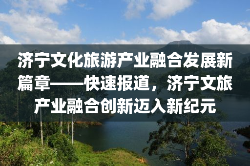 濟寧文化旅游產(chǎn)業(yè)融合發(fā)展新篇章——快速報道，濟寧文旅產(chǎn)業(yè)融合創(chuàng)新邁入新紀元