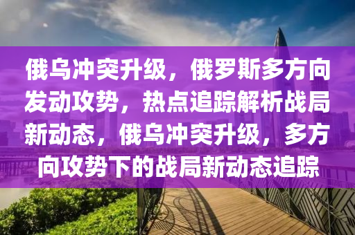 俄烏沖突升級，俄羅斯多方向發(fā)動攻勢，熱點(diǎn)追蹤解析戰(zhàn)局新動態(tài)，俄烏沖突升級，多方向攻勢下的戰(zhàn)局新動態(tài)追蹤