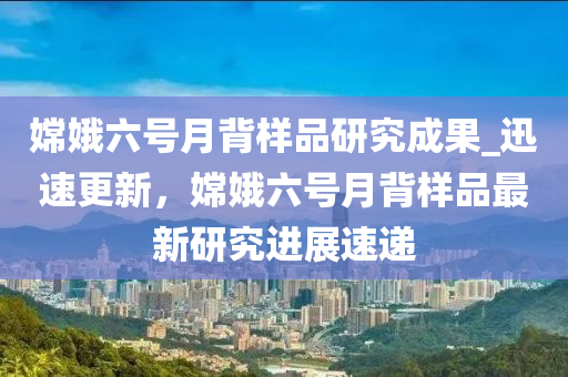 嫦娥六號月背樣品研究成果_迅速更新，嫦娥六號月背樣品最新研究進(jìn)展速遞