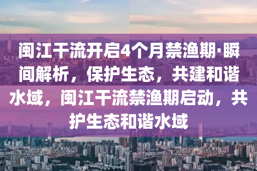 閩江干流開啟4個(gè)月禁漁期·瞬間解析，保護(hù)生態(tài)，共建和諧水域，閩江干流禁漁期啟動(dòng)，共護(hù)生態(tài)和諧水域