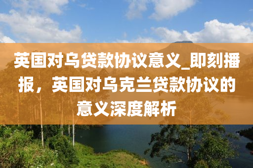 英國對烏貸款協(xié)議意義_即刻播報，英國對烏克蘭貸款協(xié)議的意義深度解析