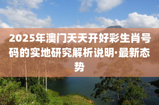 2025年澳門天天開(kāi)好彩生肖號(hào)碼的實(shí)地研究解析說(shuō)明·最新態(tài)勢(shì)