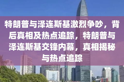 特朗普與澤連斯基激烈爭吵，背后真相及熱點(diǎn)追蹤，特朗普與澤連斯基交鋒內(nèi)幕，真相揭秘與熱點(diǎn)追蹤