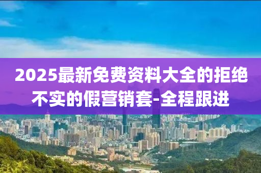 2025最新免費資料大全的拒絕不實的假營銷套-全程跟進