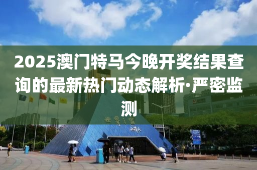 2025澳門特馬今晚開獎結果查詢的最新熱門動態(tài)解析·嚴密監(jiān)測