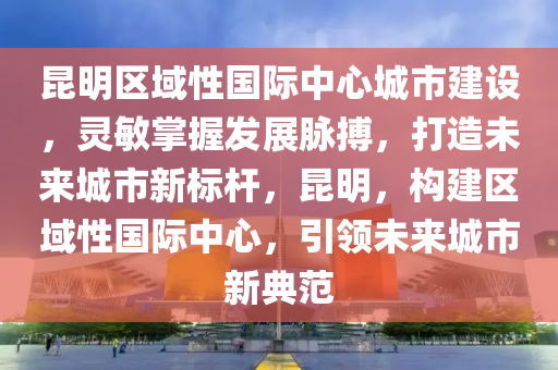 昆明區(qū)域性國際中心城市建設，靈敏掌握發(fā)展脈搏，打造未來城市新標桿，昆明，構建區(qū)域性國際中心，引領未來城市新典范