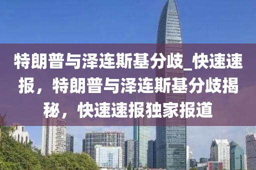 特朗普與澤連斯基分歧_快速速報(bào)，特朗普與澤連斯基分歧揭秘，快速速報(bào)獨(dú)家報(bào)道