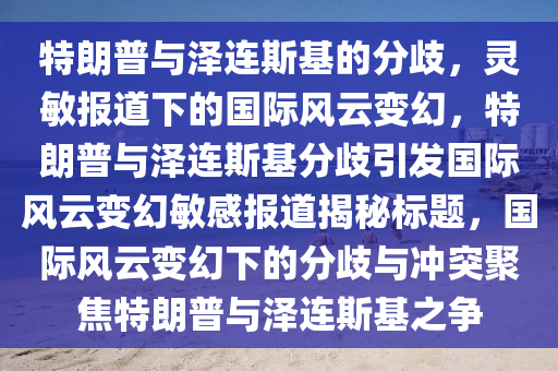 特朗普與澤連斯基的分歧，靈敏報(bào)道下的國(guó)際風(fēng)云變幻，特朗普與澤連斯基分歧引發(fā)國(guó)際風(fēng)云變幻敏感報(bào)道揭秘標(biāo)題，國(guó)際風(fēng)云變幻下的分歧與沖突聚焦特朗普與澤連斯基之爭(zhēng)