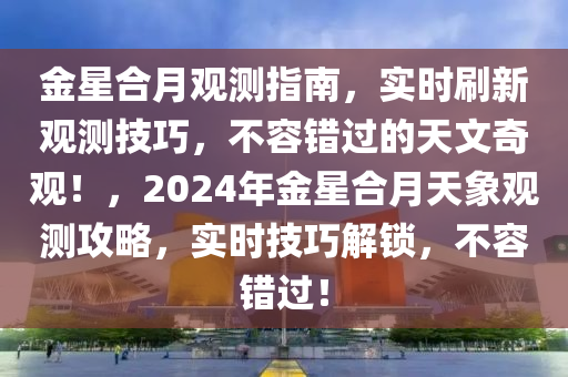 金星合月觀測(cè)指南，實(shí)時(shí)刷新觀測(cè)技巧，不容錯(cuò)過的天文奇觀！，2024年金星合月天象觀測(cè)攻略，實(shí)時(shí)技巧解鎖，不容錯(cuò)過！