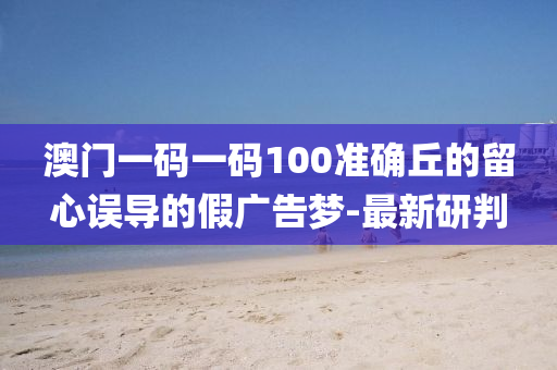 澳門一碼一碼100準(zhǔn)確丘的留心誤導(dǎo)的假廣告夢(mèng)-最新研判