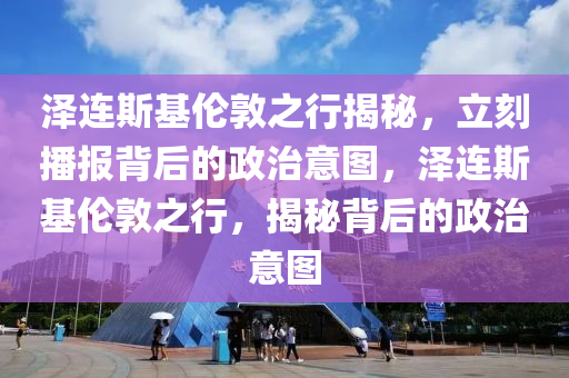 澤連斯基倫敦之行揭秘，立刻播報背后的政治意圖，澤連斯基倫敦之行，揭秘背后的政治意圖