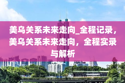 美烏關(guān)系未來走向_全程記錄，美烏關(guān)系未來走向，全程實錄與解析