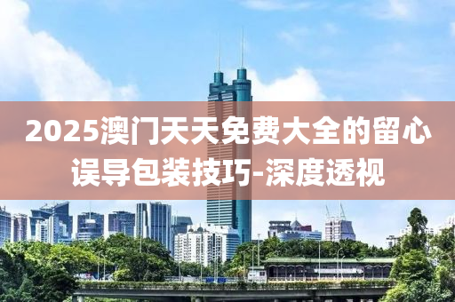 2025澳門天天免費(fèi)大全的留心誤導(dǎo)包裝技巧-深度透視