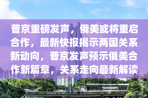 普京重磅發(fā)聲，俄美或?qū)⒅貑⒑献?，最新快報揭示兩國關(guān)系新動向，普京發(fā)聲預(yù)示俄美合作新篇章，關(guān)系走向最新解讀