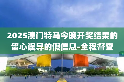 2025澳門特馬今晚開獎結(jié)果的留心誤導(dǎo)的假信息-全程督查