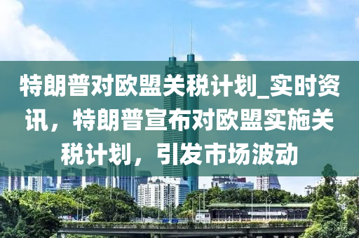 特朗普對(duì)歐盟關(guān)稅計(jì)劃_實(shí)時(shí)資訊，特朗普宣布對(duì)歐盟實(shí)施關(guān)稅計(jì)劃，引發(fā)市場(chǎng)波動(dòng)