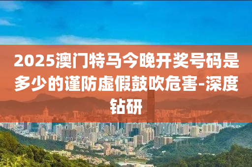 2025澳門特馬今晚開獎號碼是多少的謹(jǐn)防虛假鼓吹危害-深度鉆研