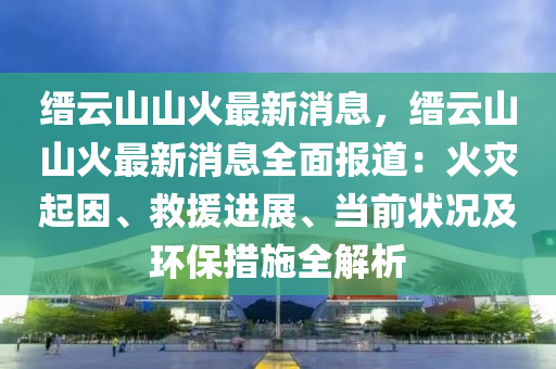 縉云山山火最新消息，縉云山山火最新消息全面報(bào)道：火災(zāi)起因、救援進(jìn)展、當(dāng)前狀況及環(huán)保措施全解析