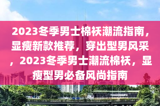 2023冬季男士棉襖潮流指南，顯瘦新款推薦，穿出型男風(fēng)采，2023冬季男士潮流棉襖，顯瘦型男必備風(fēng)尚指南