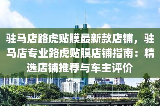 駐馬店路虎貼膜最新款店鋪，駐馬店專業(yè)路虎貼膜店鋪指南：精選店鋪推薦與車主評價(jià)