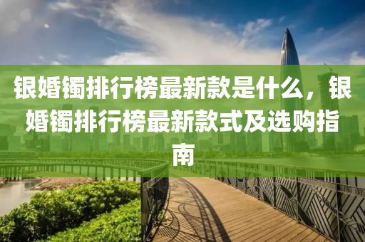 銀婚鐲排行榜最新款是什么，銀婚鐲排行榜最新款式及選購指南