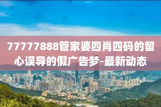 77777888管家婆四肖四碼的留心誤導(dǎo)的假廣告夢-最新動(dòng)態(tài)