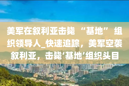 美軍在敘利亞擊斃 “基地” 組織領(lǐng)導(dǎo)人_快速追蹤，美軍空襲敘利亞，擊斃‘基地’組織頭目