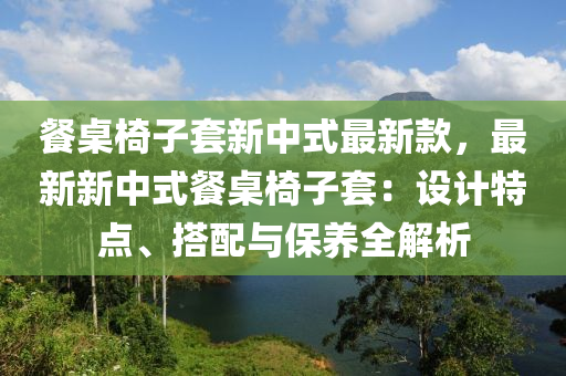 餐桌椅子套新中式最新款，最新新中式餐桌椅子套：設(shè)計(jì)特點(diǎn)、搭配與保養(yǎng)全解析