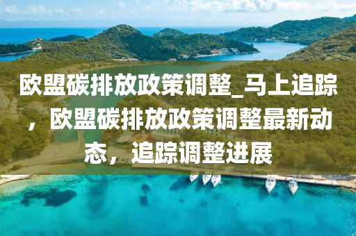 歐盟碳排放政策調(diào)整_馬上追蹤，歐盟碳排放政策調(diào)整最新動(dòng)態(tài)，追蹤調(diào)整進(jìn)展